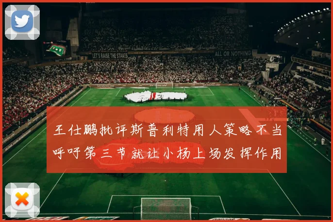 王仕鹏批评斯普利特用人策略不当呼吁第三节就让小杨上场发挥作用