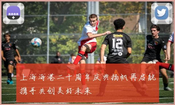 上海海港二十周年庆典扬帆再启航携手共创美好未来