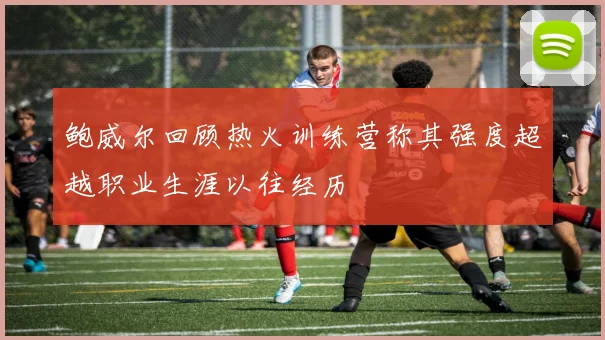 鲍威尔回顾热火训练营称其强度超越职业生涯以往经历