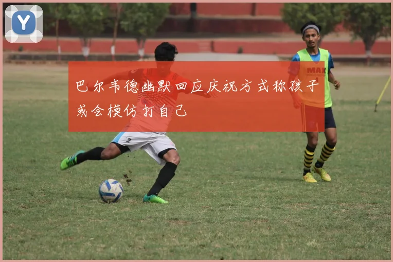 巴尔韦德幽默回应庆祝方式称孩子或会模仿打自己