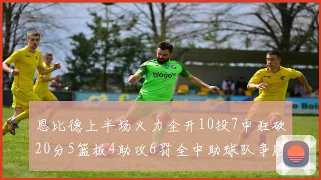 恩比德上半场火力全开10投7中狂砍20分5篮板4助攻6罚全中助球队争胜