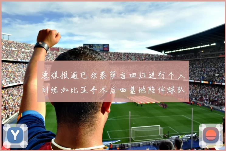 意媒报道巴尔泰萨吉回归进行个人训练加比亚手术后回基地陪伴球队恢复状态