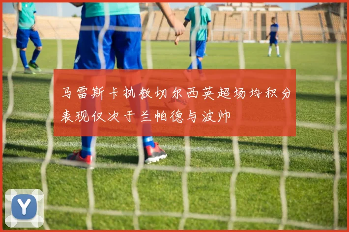 马雷斯卡执教切尔西英超场均积分表现仅次于兰帕德与波帅