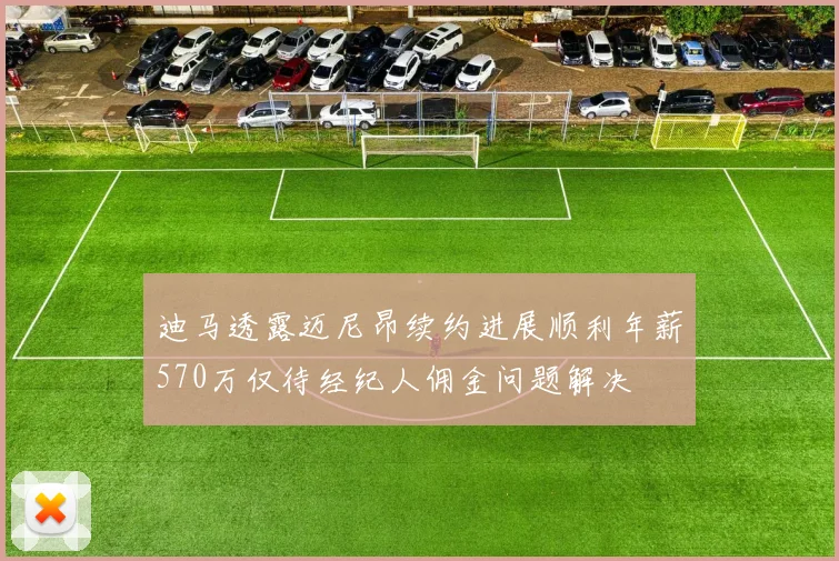 迪马透露迈尼昂续约进展顺利年薪570万仅待经纪人佣金问题解决
