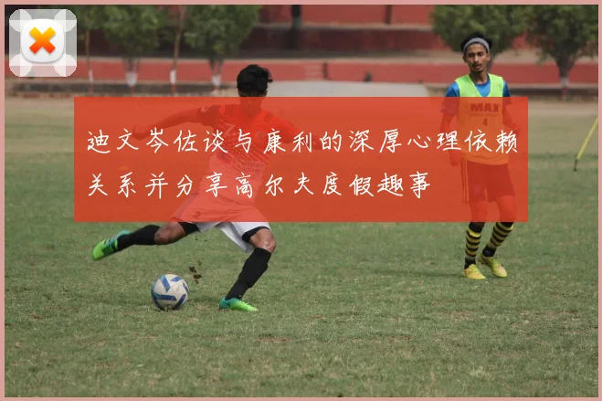 迪文岑佐谈与康利的深厚心理依赖关系并分享高尔夫度假趣事
