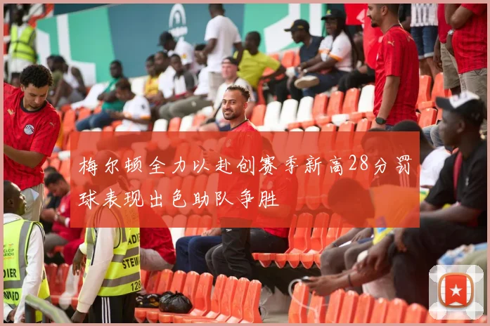 梅尔顿全力以赴创赛季新高28分罚球表现出色助队争胜
