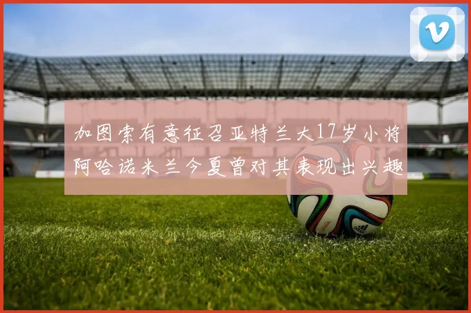 加图索有意征召亚特兰大17岁小将阿哈诺米兰今夏曾对其表现出兴趣