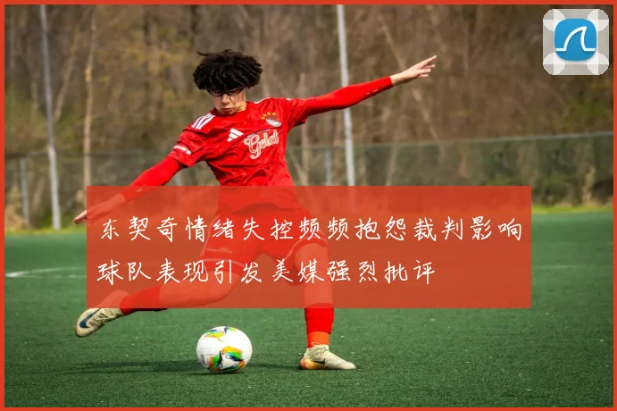 东契奇情绪失控频频抱怨裁判影响球队表现引发美媒强烈批评