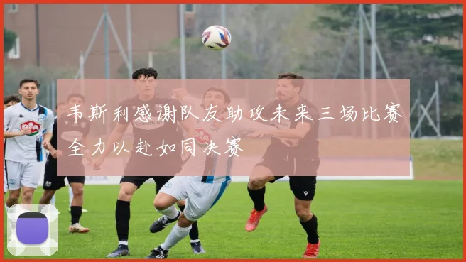 韦斯利感谢队友助攻未来三场比赛全力以赴如同决赛