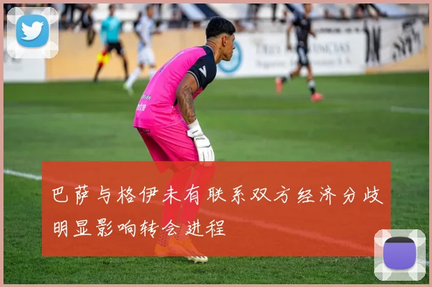 巴萨与格伊未有联系双方经济分歧明显影响转会进程