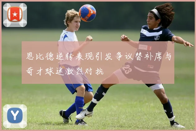 恩比德逆转表现引发争议替补席与奇才球迷激烈对抗