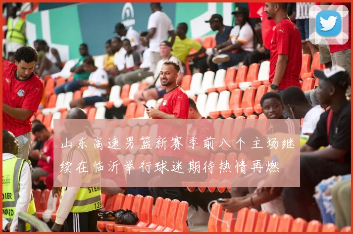 山东高速男篮新赛季前八个主场继续在临沂举行球迷期待热情再燃