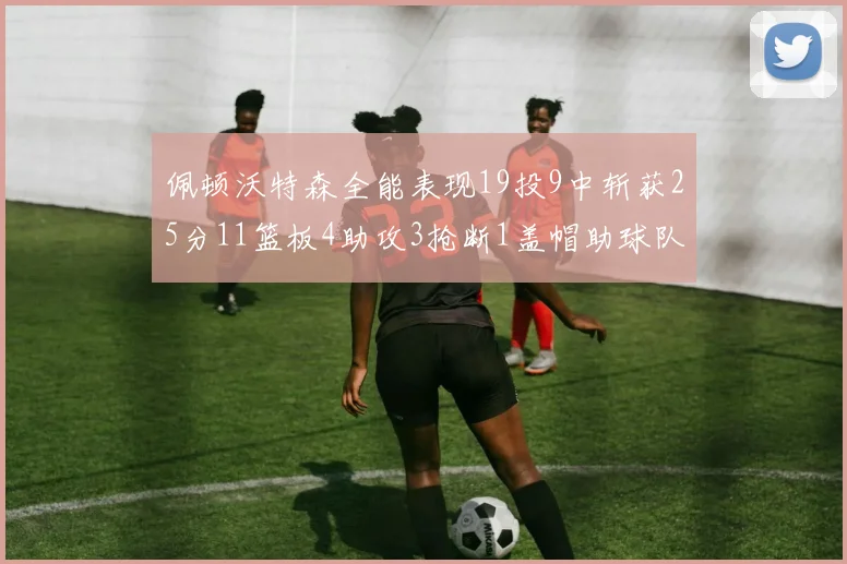 佩顿沃特森全能表现19投9中斩获25分11篮板4助攻3抢断1盖帽助球队争胜