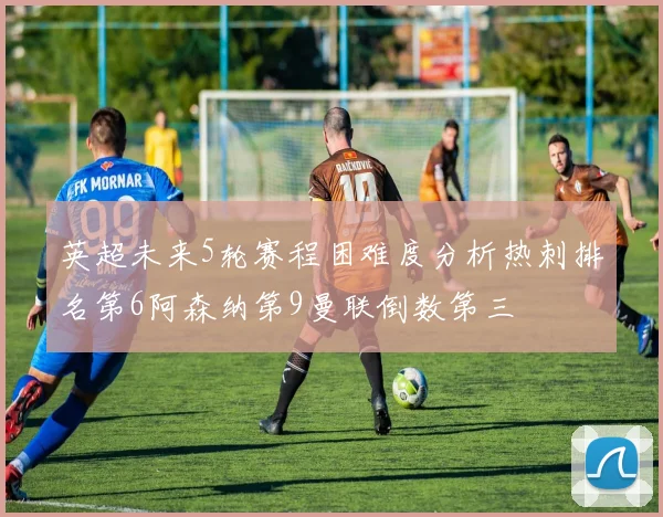 英超未来5轮赛程困难度分析热刺排名第6阿森纳第9曼联倒数第三