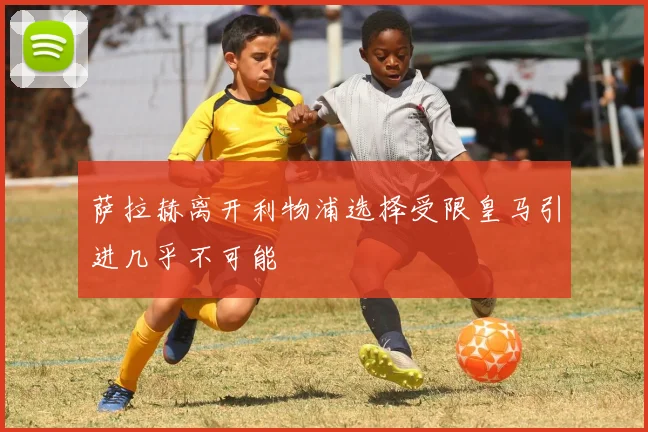 萨拉赫离开利物浦选择受限皇马引进几乎不可能