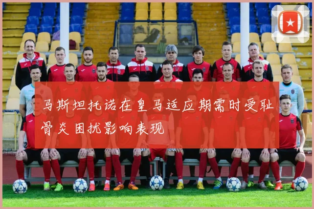 马斯坦托诺在皇马适应期需时受耻骨炎困扰影响表现