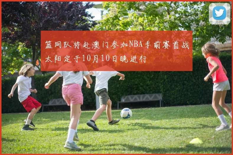 篮网队将赴澳门参加NBA季前赛首战太阳定于10月10日晚进行
