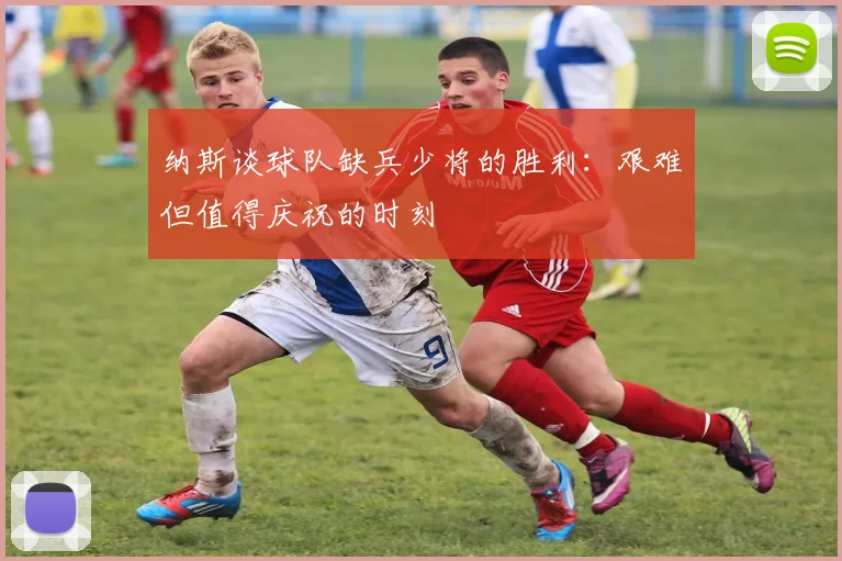 纳斯谈球队缺兵少将的胜利：艰难但值得庆祝的时刻